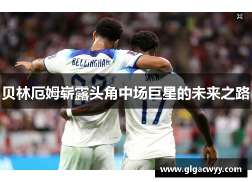 贝林厄姆崭露头角中场巨星的未来之路