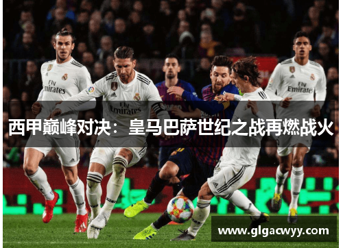 西甲巅峰对决：皇马巴萨世纪之战再燃战火