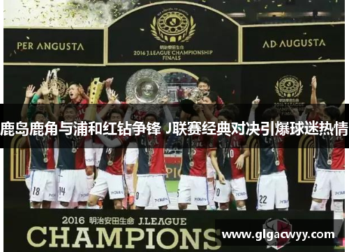 鹿岛鹿角与浦和红钻争锋 J联赛经典对决引爆球迷热情