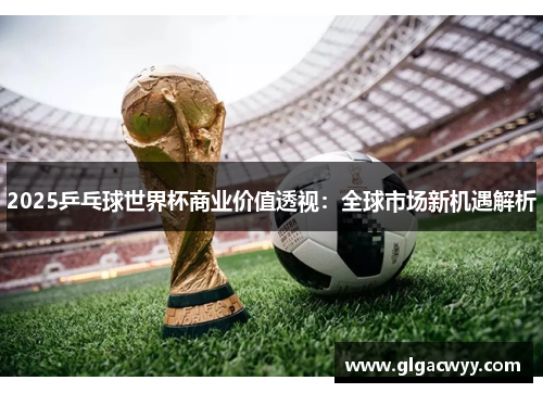 2025乒乓球世界杯商业价值透视:全球市场新机遇解析 2025乒乓球世界杯商业价值透视:全球市场新机遇解析