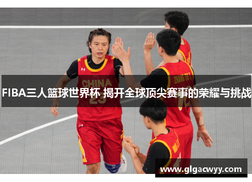 FIBA三人篮球世界杯 揭开全球顶尖赛事的荣耀与挑战