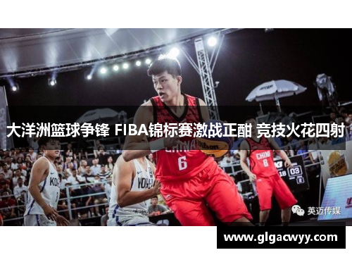 大洋洲篮球争锋 FIBA锦标赛激战正酣 竞技火花四射