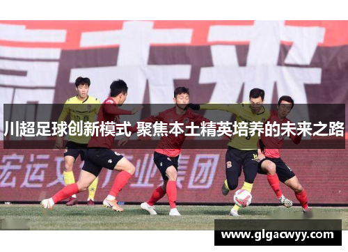 川超足球创新模式 聚焦本土精英培养的未来之路 川超足球创新模式 聚焦本土精英培养的未来之路