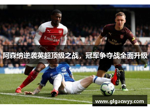 阿森纳逆袭英超顶级之战，冠军争夺战全面升级