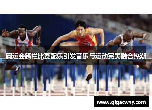 奥运会跨栏比赛配乐引发音乐与运动完美融合热潮